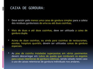 CAIXA DE GORDURA:
 Deve existir pelo menos uma caixa de gordura simples para a coleta
dos resíduos gordurosos de uma ou até duas cozinhas.
 Mais de duas e até doze cozinhas, deve ser utilizada a caixa de
gordura dupla.
 Acima de doze cozinhas, ou ainda para cozinhas de restaurantes,
escolas, hospitais quartéis, devem ser utilizadas caixas de gordura
especiais.
 As pias de cozinha instaladas superpostas em vários pavimentos
devem descarregar em tubos de queda que conduzam os esgotos
para caixas retentoras de gordura coletivas, sendo vetado neste caso
o uso de caixas retentoras de gordura individuais nos andares.
 