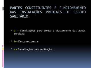 PARTES CONSTITUINTES E FUNCIONAMENTO
DAS INSTALAÇÕES PREDIAIS DE ESGOTO
SANITÁRIO:
 a – Canalizações para coleta e afastamento das águas
servidas;
 b – Desconectores; e
 c – Canalizações para ventilação.
 