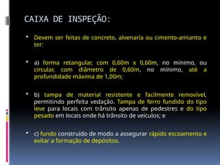 CAIXA DE INSPEÇÃO:
 Devem ser feitas de concreto, alvenaria ou cimento-amianto e
ter:
 a) forma retangular, com 0,60m x 0,60m, no mínimo, ou
circular, com diâmetro de 0,60m, no mínimo, até a
profundidade máxima de 1,00m;
 b) tampa de material resistente e facilmente removível,
permitindo perfeita vedação. Tampa de ferro fundido do tipo
leve para locais com trânsito apenas de pedestres e do tipo
pesado em locais onde há trânsito de veículos; e
 c) fundo construído de modo a assegurar rápido escoamento e
evitar a formação de depósitos.
 