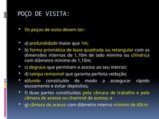 POÇO DE VISITA:
 Os poços de visita devem ter:
 a) profundidade maior que 1m;
 b) forma prismática de base quadrada ou retangular com as
dimensões internas de 1,10m de lado mínimo ou cilíndrica
com diâmetro mínimo de 1,10m;
 c) degraus que permitam o acesso ao seu interior;
 d) tampa removível que garanta perfeita vedação;
 e)fundo constituído de modo a assegurar rápido
escoamento e evitar depósitos;
 f) duas partes constituídas pela câmara de trabalho e pela
câmara de acesso ou chaminé de acesso; e
 g) câmara de acesso com diâmetro interno mínimo de 60cm.
 