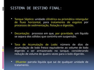 SISTEMA DE DESTINO FINAL:
 Tanque Séptico: unidade cilíndrica ou prismática retangular
de fluxo horizontal, para tratamento de esgotos por
processos de sedimentação, flotação e digestão.
 Decantação: processo em que, por gravidade, um líquido
se separa dos sólidos que continha em suspensão.
 Taxa de Acumulação de Lodo: número de dias de
acumulação de lodo fresco equivalente ao volume de lodo
digerido a ser armazenado no tanque, considerando
redução de volume de quatro vezes para o lodo digerido.
 Efluente: parcela líquida que sai de qualquer unidade de
tratamento.
 