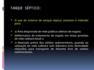 TANQUE SÉPTICO:
 O uso do sistema de tanque séptico somente é indicado
para:
 a) Área desprovida de rede pública coletora de esgoto;
 b)Alternativa de tratamento de esgoto em áreas providas
de rede coletora local; e
 c) Retenção prévia dos sólidos sedimentáveis, quando da
utilização de rede coletora com diâmetro e/ou declividade
reduzidos para transporte de efluente livre de sólidos
sedimentáveis.
 