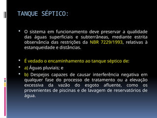 TANQUE SÉPTICO:
 O sistema em funcionamento deve preservar a qualidade
das águas superficiais e subterrâneas, mediante estrita
observância das restrições da NBR 7229/1993, relativas à
estanqueidade e distâncias.
 É vedado o encaminhamento ao tanque séptico de:
 a) Águas pluviais; e
 b) Despejos capazes de causar interferência negativa em
qualquer fase do processo de tratamento ou a elevação
excessiva da vazão do esgoto afluente, como os
provenientes de piscinas e de lavagem de reservatórios de
água.
 