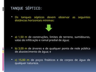 TANQUE SÉPTICO:
 Os tanques sépticos devem observar as seguintes
distâncias horizontais mínimas:
 a) 1,50 m de construções, limites de terreno, sumidouros,
valas de infiltração e ramal predial de água;
 b) 3,00 m de árvores e de qualquer ponto de rede pública
de abastecimento de água; e
 c) 15,00 m de poços freáticos e de corpos de água de
qualquer natureza.
 