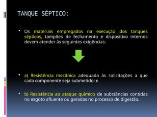 TANQUE SÉPTICO:
 Os materiais empregados na execução dos tanques
sépticos, tampões de fechamento e dispositivo internos
devem atender às seguintes exigências:
 a) Resistência mecânica adequada às solicitações a que
cada componente seja submetido; e
 b) Resistência ao ataque químico de substâncias contidas
no esgoto afluente ou geradas no processo de digestão.
 