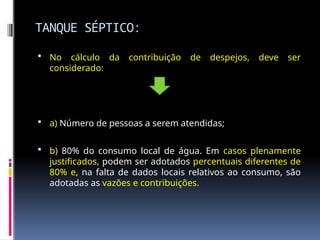 TANQUE SÉPTICO:
 No cálculo da contribuição de despejos, deve ser
considerado:
 a) Número de pessoas a serem atendidas;
 b) 80% do consumo local de água. Em casos plenamente
justificados, podem ser adotados percentuais diferentes de
80% e, na falta de dados locais relativos ao consumo, são
adotadas as vazões e contribuições.
 