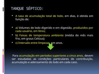 TANQUE SÉPTICO:
 A taxa de acumulação total de lodo, em dias, é obtida em
função de:
 a) Volumes de lodo digerido e em digestão, produzidos por
cada usuário, em litros;
 b) Faixas de temperatura ambiente (média do mês mais
frio, em graus Celsius);
 c) Intervalo entre limpezas, em anos.
Para acumulação em períodos superiores a cinco anos, devem
ser estudadas as condições particulares de contribuição,
acumulação e adensamento do lodo em cada caso.
 