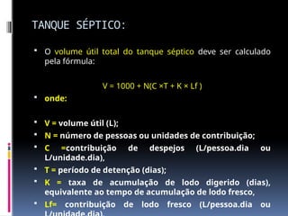 TANQUE SÉPTICO:
 O volume útil total do tanque séptico deve ser calculado
pela fórmula:
V = 1000 + N(C ×T + K × Lf )
 onde:
 V = volume útil (L);
 N = número de pessoas ou unidades de contribuição;
 C =contribuição de despejos (L/pessoa.dia ou
L/unidade.dia),
 T = período de detenção (dias);
 K = taxa de acumulação de lodo digerido (dias),
equivalente ao tempo de acumulação de lodo fresco,
 Lf= contribuição de lodo fresco (L/pessoa.dia ou
 