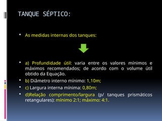 TANQUE SÉPTICO:
 As medidas internas dos tanques:
 a) Profundidade útil: varia entre os valores mínimos e
máximos recomendados; de acordo com o volume útil
obtido da Equação.
 b) Diâmetro interno mínimo: 1,10m;
 c) Largura interna mínima: 0,80m;
 d)Relação comprimento/largura (p/ tanques prismáticos
retangulares): mínimo 2:1; máximo: 4:1.
 
