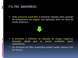 FILTRO ANAERÓBIO:
 Todo processo anaeróbio é bastante afetado pela variação
de temperatura do esgoto; sua aplicação deve ser feita de
modo criterioso.
 O processo é eficiente na redução de cargas orgânicas
elevadas, desde que as outras condições sejam
satisfatórias.
 Os efluentes do filtro anaeróbio podem exalar odores e ter
cor escura.
 