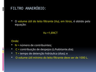 FILTRO ANAERÓBIO:
 O volume útil do leito filtrante (Vu), em litros, é obtido pela
equação:
Vu =1,6NCT
Onde:
 N = número de contribuintes;
 C = contribuição de despejos (L/habitante.dia);
 T = tempo de detenção hidráulica (dias); e
 O volume útil mínimo do leito filtrante deve ser de 1000 L.
 