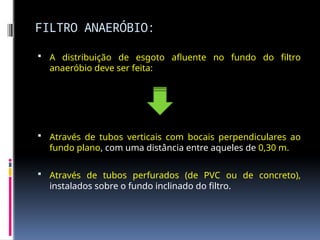 FILTRO ANAERÓBIO:
 A distribuição de esgoto afluente no fundo do filtro
anaeróbio deve ser feita:
 Através de tubos verticais com bocais perpendiculares ao
fundo plano, com uma distância entre aqueles de 0,30 m.
 Através de tubos perfurados (de PVC ou de concreto),
instalados sobre o fundo inclinado do filtro.
 