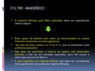 FILTRO ANAERÓBIO:
 O material filtrante para filtro anaeróbio deve ser especificado
como a seguir:
 Brita, peças de plástico (em anéis ou estruturados) ou outros
materiais resistentes ao meio agressivo;
 No caso de brita, utilizar a nº 4 ou nº 5, com as dimensões mais
uniformes possíveis;
 Não deve ser permitida a mistura de pedras com dimensões
distintas, a não ser em camadas separadas, para não causar a
obstrução precoce do filtro; e
 A área específica do material filtrante não deve ser considerada
como parâmetro na escolha do material filtrante.
 