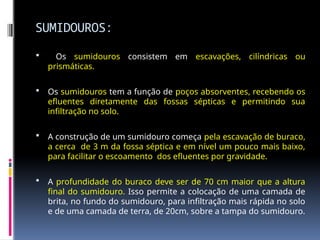 SUMIDOUROS:
 Os sumidouros consistem em escavações, cilíndricas ou
prismáticas.
 Os sumidouros tem a função de poços absorventes, recebendo os
efluentes diretamente das fossas sépticas e permitindo sua
infiltração no solo.
 A construção de um sumidouro começa pela escavação de buraco,
a cerca de 3 m da fossa séptica e em nível um pouco mais baixo,
para facilitar o escoamento dos efluentes por gravidade.
 A profundidade do buraco deve ser de 70 cm maior que a altura
final do sumidouro. Isso permite a colocação de uma camada de
brita, no fundo do sumidouro, para infiltração mais rápida no solo
e de uma camada de terra, de 20cm, sobre a tampa do sumidouro.
 