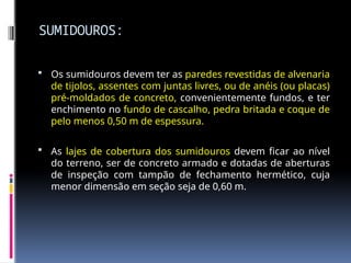 SUMIDOUROS:
 Os sumidouros devem ter as paredes revestidas de alvenaria
de tijolos, assentes com juntas livres, ou de anéis (ou placas)
pré-moldados de concreto, convenientemente fundos, e ter
enchimento no fundo de cascalho, pedra britada e coque de
pelo menos 0,50 m de espessura.
 As lajes de cobertura dos sumidouros devem ficar ao nível
do terreno, ser de concreto armado e dotadas de aberturas
de inspeção com tampão de fechamento hermético, cuja
menor dimensão em seção seja de 0,60 m.
 