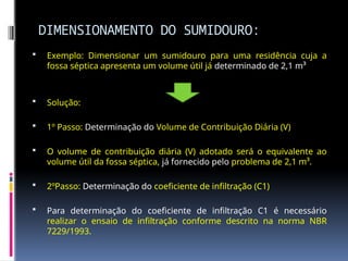 DIMENSIONAMENTO DO SUMIDOURO:
 Exemplo: Dimensionar um sumidouro para uma residência cuja a
fossa séptica apresenta um volume útil já determinado de 2,1 m³
 Solução:
 1º Passo: Determinação do Volume de Contribuição Diária (V)
 O volume de contribuição diária (V) adotado será o equivalente ao
volume útil da fossa séptica, já fornecido pelo problema de 2,1 m³.
 2ºPasso: Determinação do coeficiente de infiltração (C1)
 Para determinação do coeficiente de infiltração C1 é necessário
realizar o ensaio de infiltração conforme descrito na norma NBR
7229/1993.
 