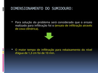DIMENSIONAMENTO DO SUMIDOURO:
 Para solução do problema será considerado que o ensaio
realizado para infiltração foi o (ensaio de infiltração através
de cova cilíndrica).
 O maior tempo de infiltração para rebaixamento do nível
d’água de 1,3 cm foi de 10 min.
 
