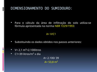 DIMENSIONAMENTO DO SUMIDOURO:
 Para o cálculo da área de infiltração do solo utiliza-se
fórmula apresentada na norma NBR 7229/1993:
A= V/C1
 Substituindo os dados obtidos nos passos anteriores:
 V= 2,1 m³=2.100litros
 C1=39 litros/m² x dia
A= 2.100/ 39
A= 53,8 m²
 