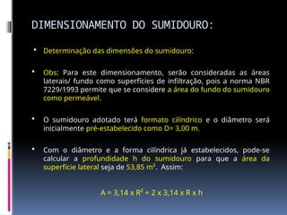 DIMENSIONAMENTO DO SUMIDOURO:
 Determinação das dimensões do sumidouro:
 Obs: Para este dimensionamento, serão consideradas as áreas
laterais/ fundo como superfícies de infiltração, pois a norma NBR
7229/1993 permite que se considere a área do fundo do sumidouro
como permeável.
 O sumidouro adotado terá formato cilíndrico e o diâmetro será
inicialmente pré-estabelecido como D= 3,00 m.
 Com o diâmetro e a forma cilíndrica já estabelecidos, pode-se
calcular a profundidade h do sumidouro para que a área da
superfície lateral seja de 53,85 m². Assim:
A = 3,14 x R² + 2 x 3,14 x R x h
 