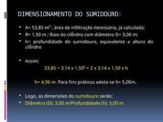 DIMENSIONAMENTO DO SUMIDOURO:
 A= 53,85 m² ; área de infiltração necessária, já calculada;
 R= 1,50 m ; Raio do cilÍndro com diâmetro D= 3,00 m;
 h= profundidade do sumidouro, equivalente a altura do
cilÍndro
 Assim:
53,85 = 3,14 x 1,50² + 2 x 3,14 x 1,50 x h
h= 4,96 m. Para fins práticos adota-se h= 5,00m.
 Logo, as dimensões do sumidouro serão:
 Diâmetro (D): 3,00 m/Profundidade (h): 5,00 m
 