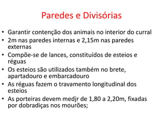 Paredes e Divisórias 
• Garantir contenção dos animais no interior do curral 
• 2m nas paredes internas e 2,15m nas paredes 
externas 
• Compõe-se de lances, constituídos de esteios e 
réguas 
• Os esteios são utilizados também no brete, 
apartadouro e embarcadouro 
• As réguas fazem o travamento longitudinal dos 
esteios 
• As porteiras devem medjr de 1,80 a 2,20m, fixadas 
por dobradiças nos mourões; 
 