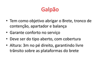 Galpão 
• Tem como objetivo abrigar o Brete, tronco de 
contenção, apartador e balança 
• Garante conforto no serviço 
• Deve ser do tipo aberto, com cobertura 
• Altura: 3m no pé direito, garantindo livre 
trânsito sobre as plataformas do brete 
 
