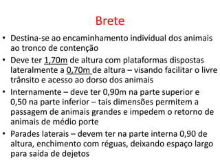 Brete 
• Destina-se ao encaminhamento individual dos animais 
ao tronco de contenção 
• Deve ter 1,70m de altura com plataformas dispostas 
lateralmente a 0,70m de altura – visando facilitar o livre 
trânsito e acesso ao dorso dos animais 
• Internamente – deve ter 0,90m na parte superior e 
0,50 na parte inferior – tais dimensões permitem a 
passagem de animais grandes e impedem o retorno de 
animais de médio porte 
• Parades laterais – devem ter na parte interna 0,90 de 
altura, enchimento com réguas, deixando espaço largo 
para saída de dejetos 
 
