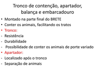 Tronco de contenção, apartador, 
balança e embarcadouro 
• Montado na parte final do BRETE 
• Conter os animais, facilitando os tratos 
• Tronco: 
- Resistência 
- Durabilidade 
- Possibilidade de conter os animais de porte variado 
• Apartador: 
- Localizado após o tronco 
- Separação de animais 
 