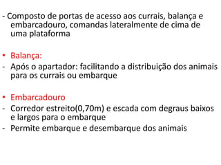 - Composto de portas de acesso aos currais, balança e 
embarcadouro, comandas lateralmente de cima de 
uma plataforma 
• Balança: 
- Após o apartador: facilitando a distribuição dos animais 
para os currais ou embarque 
• Embarcadouro 
- Corredor estreito(0,70m) e escada com degraus baixos 
e largos para o embarque 
- Permite embarque e desembarque dos animais 
 