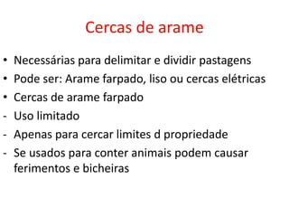 Cercas de arame 
• Necessárias para delimitar e dividir pastagens 
• Pode ser: Arame farpado, liso ou cercas elétricas 
• Cercas de arame farpado 
- Uso limitado 
- Apenas para cercar limites d propriedade 
- Se usados para conter animais podem causar 
ferimentos e bicheiras 
 