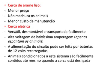 • Cerca de arame liso: 
- Menor preço 
- Não machuca os animais 
- Menor custo de manutenção 
• Cerca elétrica 
- Versátil, desmontável e transportada facilmente 
- Alta voltagem de baixíssima amperagem (apenas 
espantam os animais) 
- A alimentação do circuito pode ser feita por baterias 
de 12 volts recarregadas 
- Animais condicionados a este sistema são facilmente 
contidos até mesmo quando a cerca está desligada 
 