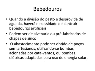 Bebedouros 
• Quando a divisão do pasto é desprovida de 
aguada, haverá necessidade de contruir 
bebedouros artificiais 
• Podem ser de alvenaria ou pré-fabricados de 
chapas de zinco 
• O abastecimento pode ser obtido de poços 
semiartesianos, utilizando-se bombas 
acionadas por cata-ventos, ou bombas 
elétricas adaptadas para uso de energia solar; 
 