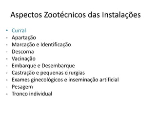 Aspectos Zootécnicos das Instalações 
• Curral 
- Apartação 
- Marcação e Identificação 
- Descorna 
- Vacinação 
- Embarque e Desembarque 
- Castração e pequenas cirurgias 
- Exames ginecológicos e inseminação artificial 
- Pesagem 
- Tronco individual 
 