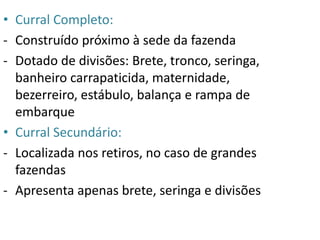 • Curral Completo: 
- Construído próximo à sede da fazenda 
- Dotado de divisões: Brete, tronco, seringa, 
banheiro carrapaticida, maternidade, 
bezerreiro, estábulo, balança e rampa de 
embarque 
• Curral Secundário: 
- Localizada nos retiros, no caso de grandes 
fazendas 
- Apresenta apenas brete, seringa e divisões 
 