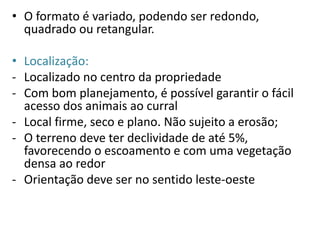 • O formato é variado, podendo ser redondo, 
quadrado ou retangular. 
• Localização: 
- Localizado no centro da propriedade 
- Com bom planejamento, é possível garantir o fácil 
acesso dos animais ao curral 
- Local firme, seco e plano. Não sujeito a erosão; 
- O terreno deve ter declividade de até 5%, 
favorecendo o escoamento e com uma vegetação 
densa ao redor 
- Orientação deve ser no sentido leste-oeste 
 