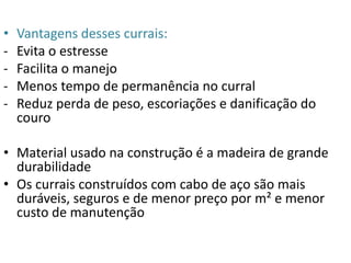 • Vantagens desses currais: 
- Evita o estresse 
- Facilita o manejo 
- Menos tempo de permanência no curral 
- Reduz perda de peso, escoriações e danificação do 
couro 
• Material usado na construção é a madeira de grande 
durabilidade 
• Os currais construídos com cabo de aço são mais 
duráveis, seguros e de menor preço por m² e menor 
custo de manutenção 
 