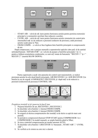 -    START AIR – valvă de reț inere pentru furnizarea aerului pentru pornirea motorului
        principal si a motoarelor auxiliare fara reducere a aerului;
     - CNTRL AIR – valvă de reț inere pentru furnizarea aerului sistemului de control prin
        intermediul staț iei de reducere a presiunii (reductor de presiune), unde presiunea
        aerului scade pana la 7bar;
     - FROM COMPR. – o valvă ce face legătura între buteliile principale si compresoarele
        de aer.
     După compresoare, este o purjare manuală a separatorului apă/ulei către puț ul de santină
utilizând butonul ‚’SEPARATOR’’, ș i valvele de purjare a buteliilor principale 1 ș i 2,
pentru a înlătura acumularea condensului, ce sunt acț ionate de butoanele ’’RECEIV 1’’ ș i ’’
RECEIV 2’’ (meniul BLOW DOWN).




        Partea superioară a casuț elor panoului de control sunt manometrele, ce indică
presiunea aerului în cele două butelii principale, AIR RECEIVER 1 ș i AER RECEIVER 2,în
butelia în caz de urgenț ă EMERGENCY RECEIVER, ș i după staț ia de reducere a
presiunii (reductorul de presiune) CONTROL AIR




                  .

Pregătirea instalaț iei ș i punerea în funcț iune
   1. Purjarea buteliilor de aer, RECEIVER 1, RECEIVER 2.
   2. Se deschide valva buteliei 1, butonul FROM COMPR.
   3. Se deschide valva buteliei 2, butonul FROM COMPR.
   4. Se asigură că răcirea componentelor din instalaț ia de răcire cu apă de mare este
       pornită;
   5. Se porneș te compresorul (butonul STOP-START pentru COMPRESSOR 1 ș i
       COMPRESSOR 2 în modul manual), se umple buteliile până la 30bar;
   6. Se trece controlul compresoarelor pe modul automat AUTO;
   7. Se deschide valva buteliei 1 (RECEIVER 1)- butoanele ‚’START AIR’’,’’ CNTRL
       AIR’’;
   8. Se verifică ca în sistem nu este nici o alarmă.
 