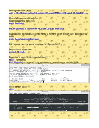 Descargamos la iso desde:
wget -c http://ftp.uni-stuttgart.de/debian-cd/current/i386/iso-cd/debian-7.6.0-i386-CD-1.iso
Montar la imagen iso en /media/iso
Creamos la carpeta como root:
mkdir /media/iso
mount -t iso9660 -o loop debian-7.6.0-i386-CD-1.iso /media/iso
Carpeta donde se instalará, debemos montar la memoria usb en "debian-base" que está en su
home.
mkdir /home/usuario/debian-base
Colocamos la memoria usb de un mínimo de 2Gigas en la PC:
Desmontamos primero con:
umount /dev/sdb1
Daremos a la memoria usb nueva partición con:
fdisk -l (verificamos)
fdisk /dev/sdb (colocamos el boot y particionamos con ext4 mas un swatpde 100M)
Puede ser con cfdisk:
cfdisk
 
