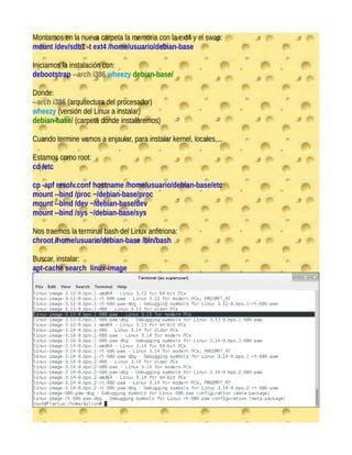 Montamos en la nueva carpeta la memoria con la ext4 y el swap:
mount /dev/sdb1 -t ext4 /home/usuario/debian-base
Iniciamos la instalación con:
debootstrap --arch i386 wheezy debian-base/
Donde:
--arch i386 (arquitectura del procesador)
wheezy (versión del Linux a instalar)
debian-base/ (carpeta donde instalaremos)
Cuando termine vamos a enjaular, para instalar kernel, locales,...
Estamos como root:
cd /etc
cp -apf resolv.conf hostname /home/usuario/debian-base/etc
mount --bind /proc ~/debian-base/proc
mount --bind /dev ~/debian-base/dev
mount --bind /sys ~/debian-base/sys
Nos traemos la terminal bash del Linux anfitriona:
chroot /home/usuario/debian-base /bin/bash
Buscar, instalar:
apt-cache search linux-image
 