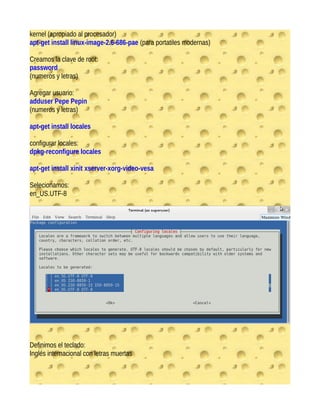 kernel (apropiado al procesador)
apt-get install linux-image-2.6-686-pae (para portatiles modernas)
Creamos la clave de root:
password
(numeros y letras)
Agregar usuario:
adduser Pepe Pepin
(numeros y letras)
apt-get install locales
configurar locales:
dpkg-reconfigure locales
apt-get install xinit xserver-xorg-video-vesa
Selecionamos:
en_US.UTF-8
Definimos el teclado:
Inglés internacional con letras muertas
 