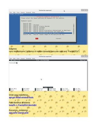 Editamos:
nano /etc/hostname (Le damos el nombre deseado, para este caso será “Fractus2014”)
Driver para inalámbrico:
apt-get install wireless-tools
Para identificar al sistema:
tune2fs -L Fracts2014 /dev/sdb1
Buscamos.. instalamos:
apt-cache search grub
 