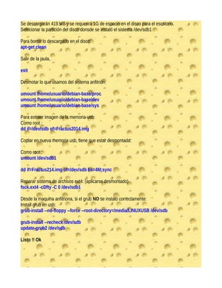 Se descargarán 419 MB y se requerirá 1G de espacio en el disco para el escritorio.
Selecionar la partición del disco donsde se instaló el sistema /dev/sdb1
Para borrar lo descargado en el disco:
apt-get clean
Salir de la jaula,
exit
Desmotar lo que usamos del sistema anfitrión:
umount /home/usuario/debian-base/proc
umount /home/usuario/debian-base/dev
umount /home/usuario/debian-base/sys
Para extraer imagen de la memoria-usb:
Como root :
dd if=/dev/sdb of=Fractus2014.img
Copiar en nueva memoria usb, tiene que estar desmontada:
Como root :
umount /dev/sdb1
dd if=Fractus214.img of=/dev/sdb bs=4M;sync
Reparar sistema de archivos ext4: (aplicarse desmontado)
fsck.ext4 -cDfty -C 0 /dev/sdb1
Desde la maquina anfitriona, si el grub NO se instaló correctamente:
Install grub en usb:
grub-install --no-floppy --force --root-directory=/media/LINUXUSB /dev/sdb
grub-install --recheck /dev/sdb
update-grub2 /dev/sdb
Listo !! Ok
 