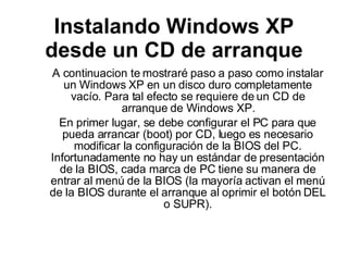Instalando Windows XP desde un CD de arranque A continuacion te mostraré paso a paso como instalar un Windows XP en un disco duro completamente vacío. Para tal efecto se requiere de un CD de arranque de Windows XP. En primer lugar, se debe configurar el PC para que pueda arrancar (boot) por CD, luego es necesario modificar la configuración de la BIOS del PC. Infortunadamente no hay un estándar de presentación de la BIOS, cada marca de PC tiene su manera de entrar al menú de la BIOS (la mayoría activan el menú de la BIOS durante el arranque al oprimir el botón DEL o SUPR). 