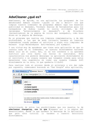 AdwCleaner: descarga, instalación y uso
goigon.blogspot.com
AdwCleaner ¿qué es?
AdwCleaner, de Xplode, es una aplicación (un programa) de los
denominados Adware cleaner -¡quién lo iba a decir!- los que
limpian nuestro ordenador de programas Adware (que nos muestran
publicidad no deseada), Toolbars (barras de herramientas para los
navegadores de dudosa cuando no nociva utilidad), de PUP
(programas “potencialmente no deseados”) y de Hijackers
(secuestradores de la página de inicio del navegador), como bien
dicen en la página de descarga.
Es un programa que realiza una limpieza complementaria, y de más
profundidad, a las que de modo rutinario hacemos en nuestros
ordenadores cuando pasamos el antivirus y algún otro limpiador de
malware (tipo Malwarebytes Anti-malware, por ejemplo).
Y una virtud muy de agradecer que tiene esta aplicación es que no
instala nada en el ordenador, se ejecuta directamente haciendo
doble clic en el icono. Así, si no nos convence o la queremos
sustituir por otra basta con borrar el ejecutable. Esta
característica nos permite descargar la aplicación directamente en
el escritorio o en alguna carpeta que tengamos creada para estos
menesteres (una sugerencia es crear una carpeta llamada Soft
directamente en la raíz, lo que quedaría C:Soft)
Para realizar todo el proceso desde el principio y sin dar nada
por supuesto, comenzamos buscando en “San Google” esta aplicación,
seleccionando de entre las posibilidades que nos muestra la de
adwcleaner changelog, con lo que llegamos así a la página del
desarrollador, desde la que haremos la descarga de la aplicación,
que para este tutorial lo hacemos a nuestro escritorio
directamente.
página 1
 