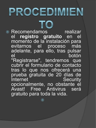  Recomendamos realizar
el registro gratuito en el
momento de la instalación para
evitarnos el proceso más
adelante, para ello, tras pulsar
el botón
"Registrarse", tendremos que
cubrir el formulario de contacto
tras lo que nos ofrecerá una
prueba gratuita de 20 días de
Internet Security
opcionalmente, no obstante el
Avast! Free Antivirus será
gratuito para toda la vida.

 