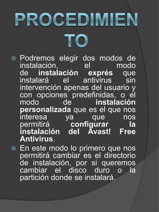  Podremos elegir dos modos de
instalación, el modo
de instalación exprés que
instalará el antivirus sin
intervención apenas del usuario y
con opciones predefinidas, o el
modo de instalación
personalizada que es el que nos
interesa ya que nos
permitirá configurar la
instalación del Avast! Free
Antivirus.
 En este modo lo primero que nos
permitirá cambiar es el directorio
de instalación, por si queremos
cambiar el disco duro o la
partición donde se instalará.
 