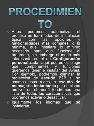  Ahora podremos automatizar el
proceso en los modos de instalación
típica con las opciones y
funcionalidades más comunes, o la
mínima, que instalará lo mínimo
necesario para que funcione el
programa, sin embargo el modo más
interesante es el de Configuración
personalizada, aquí podremos elegir
qué componentes y funciones
queremos tener e instalar del Avast.
Por ejemplo, podremos eliminar la
protección de escudo P2P si no
usamos esas redes, o escudo de
mensajería instantánea por el mismo
motivo, en el menú tendremos una
lista de todas las características que
podremos activar o desactivar.
 Igualmente los idiomas que se
instalarán.
 