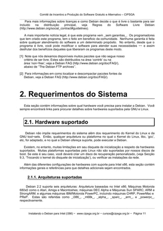 Comitê de Incentivo a Produção do Software Gratuito e Alternativo – CIPSGA

    Para mais informações sobre licenças e como Debian decide o que é livre o bastante para ser
incluido   na     distribuição  principal,    veja  Regras  do    Software      Livre   Debian
(http://www.debian.org/social_contract#guidelines).

   A mais importante notícia legal, é que este programa vem _sem garantias_. Os programadores
que tem criado este programa, tem o feito em beneficio da comunidade. Nenhuma garantia é feita
sobre qualquer atendimento do software a um determinado propósito. No entanto, desde que o
programa é livre, você pode modificar o software para atender suas necessidades −− e assim
desfrutar dos benefícios daqueles que liberaram os programas deste modo.

[1] Note que nós deixamos disponíveis muitos pacotes que não segue nosso
    critério de ser livre. Estes são distribuidos na área ‘contrib’ ou na
    área ‘non−free’; veja a Debian FAQ (http://www.debian.org/doc/FAQ/),
    abaixo de ’’The Debian FTP archives’’.

[2] Para informações em como localizar e descompactar pacotes fontes da
    Debian, veja a Debian FAQ (http://www.debian.org/doc/FAQ/).




2. Requerimentos do Sistema
  Esta seção contém informações sobre qual hardware você precisa para instalar a Debian. Você
sempre encontrará links para procurar detalhes sobre hardwares suportados pela GNU e Linux.



   2.1. Hardware suportado
     Debian não impõe requerimentos do sistema além dos requerimento do Kernel do Linux e da
GNU tool−sets. Então, qualquer arquitetura ou plataforma no qual o Kernel do Linux, libc, ‘gcc’,
etc, for adaptado, e no qual a Debian ofereça suporte, pode executar a Debian.

   Existem, no entanto, muitas limitações em seu disquete de inicialização a respeito de hardwares
suportados. Muitas plataformas suportadas pelo Linux não são suportadas por nossos discos de
boot. Se este é seu caso, você deverá criar um disco de recuperação personalizado, (veja Secção
9.3, ‘Trocando o kernel do disquete de inicialização’), ou verificar as instalações da rede.

    Além das diferentes configurações de hardwares com suporte para Intel x86, esta seção contém
informações gerais e referências para que detalhes adicionais sejam encontrados.


     2.1.1. Arquiteturas suportadas

    Debian 2.2 suporta seis arquiteturas: Arquitetura baseadas no Intel x86; Máquinas Motorola
680x0 como o Atari, Amiga e Macintoshes; máquinas DEC Alpha e Máquinas Sun SPARC; ARM e
StrongARM; e algumas máquinas IBM/Motorola PowerPC, incluindo máquinas CHRP, PowerMac e
PReP. Estas são referidas como _i386_, _m68k_, _alpha_, _sparc_, _arm_, e _powerpc_,
respectivamente.



      Instalando o Debian para Intel (i386) − www.cipsga.org.br − cursos@cipsga.org.br − Página 11
 