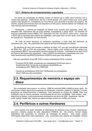 Comitê de Incentivo a Produção do Software Gratuito e Alternativo – CIPSGA

     2.2.1. Sistema de armazenamentos suportados

    Os discos de inicialização da Debian contém um kernel que é criado para funcionar com a
maioria dos sistemas. Infelizmente, isto faz o kernel grande, com vários drivers que nunca serão
usados (veja Secção 8.5, ‘Compilando um novo Kernel’, para aprender a construir seu próprio). No
entanto, suporte para diversos tipos de dispositivos é feito para o sistema Debian ser instalado nos
mais diversos tipos de hardwares.

     Geralmente, o sistema de instalação da Debian inclui suporte para disquetes, drives IDE,
disquetes IDE, dispositivos IDE de porta paralela, controladoras e drives SCSI. Os sistemas de
arquivos suportados incluem MINIX, FAT, extensões FAT Win−32 (VFAT), entre outros. (note que
o NTFS não é suportado pelo sistema de instalação; você pode inclui−lo mais tarde, como descrito
em Secção 8.5, ‘Compilando um novo Kernel’).

     Ao invés de tentar descrever os hardwares suportados, é muito mais fácil descrever os
hardwares que _não_ são suportados pelo sistema de boot (inicialização) da Debian.

     As interfaces de disco que emulam a interface de disco "AT" que são normalmente chamadas
de MFM, RLL, IDE ou ATA são suportadas. Discos rígidos muito antigos de 8 bits usados nos
computadores IBM XT são suportados somente através de módulos. Controladores de disco SCSI
de diversos fabricantes são suportados. Veja o HOWTO de Hardwares compatíveis com Linux
(http://www.linuxdoc.org/HOWTO/Hardware−HOWTO.html) para mais detalhes.

   Não são suportados drives IDE SCSI e muitos controladores SCSI, incluindo:

     * Protocolo EATA−DMA compatíveis com adaptadores SCSI host como o
       SmartCache III/IV, família de controladores SmartRAID e os
       controladores DPT PM2011B e PM2012B.

     * Família de controladores SCSI 53c7 NCR(exceto os controladores
       53c8 e 5380 que são suportados).


   2.3. Requerimentos de memória e espaço em
    disco
    Seu computador deve possuir, no mínimo, 12MB de memória RAM e 64MB de disco rígido. Se
você quiser instalar alguns dos programas da distribuição, incluindo o sistema X−Window, e muitos
programas de desenvolvimento e bibliotecas, você precisará no mínimo de 300MB. Para uma
instalação mais ou menos completa, você precisará ter em torno de 800MB. Para instalar _tudo_
disponível na Debian, você provavelmente precisará ter em torno de 2GB. Atualmente, não faz
muito sentido instalar tudo, desde que alguns pacotes entrem em conflito com outros.


   2.4. Periféricos e outros Hardwares
     Linux suporta uma larga variedade de dispositivos de hardware como mouses, impressoras,
scanners, modems, placas de rede, dispositivos PCMCIA, etc. No entanto, nenhum destes
dispositivos são requeridos no momento da instalação do sistema.          Esta seção contém
informações específicas sobre dispositivos _não_ suportados pelo sistema de instalação, embora


      Instalando o Debian para Intel (i386) − www.cipsga.org.br − cursos@cipsga.org.br − Página 14
 