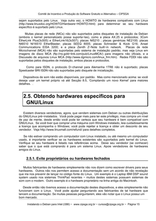 Comitê de Incentivo a Produção do Software Gratuito e Alternativo – CIPSGA

sejam suportados pelo Linux. Veja outra vez, o HOWTO de hardwares compatíveis com Linux
(http://www.linuxdoc.org/HOWTO/Hardware−HOWTO.html) para determinar se seu hardware
específico é suportado pelo Linux.

    Muitas placas de rede (NICs) não são suportados pelos disquetes de instalação da Debian
(embora o kernel personalizado possa suporta−las), como a placa AX.25 e protocolos; 3Com
EtherLink Plus(3c505) e EtherLink16(3c507); placas NI5210 ; placas genéricas NE2100; placas
NI6510 NI16510 EtherBlaster; placas SEEQ 8005; placas Schneider & Kock G16; Ansel
Communications EISA 3200; e a placa Zenith Z−Note built−in network. Placas de rede
Microchannel (MCA) não são suportadas pelo sistema de instalação padrão, mas veja Linux em
imagens de disco MCA (ftp://ns.gold−link.com/pub/LinuxMCA/) para imagens não oficiais, e a
Discussão de arquivos Linux MCA (http://www.dgmicro.com/linux_frm.htm). Redes FDDI não são
suportadas pelos disquetes de instalação, ambos placas e protocolos.

     Como para ISDN, o protocolo D−channel para Alemanha 1TR6 não é suportado; placas
Speelcaster BRI ISDN não são suportadas pelo disquete de inicialização.

   Dispositivos de som não estão disponíveis, por padrão. Mas como mencionado acima: se você
deseja usar um kernel próprio vá até Secção 8.5, ‘Compilando um novo Kernel’ para maiores
detalhes. .



   2.5. Obtendo hardwares específicos para
    GNU/Linux
    Existem diversos vendedores, agora, que vendem sistemas com Debian ou outras distribuições
do GNU/Linux pré−instalados. Você pode pagar mais para ter este privilégio, mas compra um nível
de paz de mente, desde então você pode ter certeza que seu hardware é bem compatível com
GNU/Linux. Se você tiver que comprar uma máquina com Windows instalado, leia cuidadosamente
a licença que acompanha o Windows; você pode rejeitar a licença e obter um desconto de seu
vendedor. Veja http://www.linuxmall.com/refund/ para detalhes completos.

   Se não estiver comprando um computador com Linux instalado, ou até mesmo um computador
usado, é importante verificar se os hardwares existentes são suportados pelo kernel do Linux.
Verifique se seu hardware é listado nas referências acima. Deixe seu vendedor (se conhecer)
saber que o que está comprando é para um sistema Linux. Apoie vendedores de hardwares
amigos do Linux.


     2.5.1. Evite proprietários ou hardwares fechados

   Muitos fabricantes de hardwares simplesmente não nos dizem como escrever drivers para seus
hardwares. Outros não nos permitem acesso a documentação sem um acordo de não revelação
que iria nos prevenir de lançar no código fonte do Linux. Um exemplo é o Laptop IBM DSP sound
system usado nos sistemas ThinkPad recentes − muitos destes sistemas possuem sistemas de
som com o modem. Outro exemplo é o hardware proprietário na linha antiga do Macintosh.

   Desde então não tivemos acesso a documentação destes dispositivos, e eles simplesmente não
funcionam com o Linux. Você pode ajudar perguntando aos fabricantes de tal hardware que
lancem a documentação. Se muitas pessoas perguntarem, eles vão notar que o Linux possui um
bom mercado.

      Instalando o Debian para Intel (i386) − www.cipsga.org.br − cursos@cipsga.org.br − Página 15
 